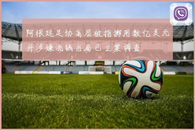 阿根廷足协高层被指挪用数亿美元并涉嫌洗钱当局已立案调查