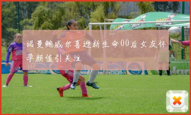 诺曼鲍威尔喜迎新生命00后女友怀孕颜值引关注
