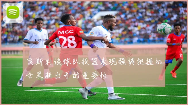 莫斯利谈球队投篮表现强调把握机会果断出手的重要性