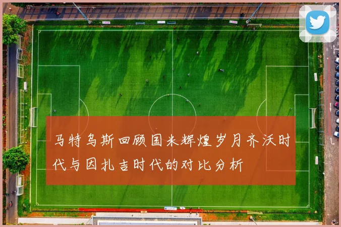 马特乌斯回顾国米辉煌岁月齐沃时代与因扎吉时代的对比分析
