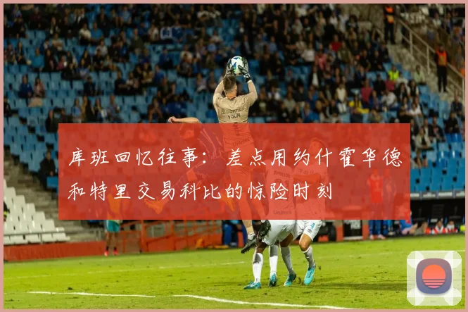 库班回忆往事：差点用约什霍华德和特里交易科比的惊险时刻