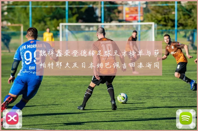 魏祥鑫荣登德转足球天才榜单与萨帕特耶夫及日本姆巴佩吉田凑海同列
