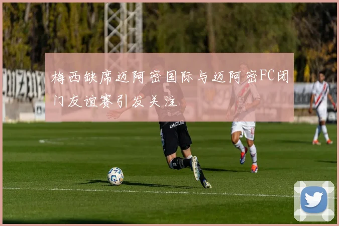 梅西缺席迈阿密国际与迈阿密FC闭门友谊赛引发关注