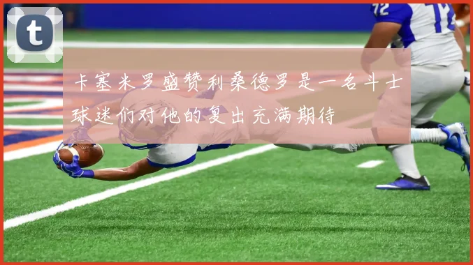 卡塞米罗盛赞利桑德罗是一名斗士球迷们对他的复出充满期待