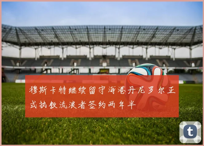 穆斯卡特继续留守海港丹尼罗尔正式执教流浪者签约两年半