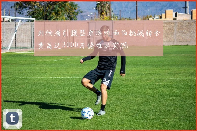 利物浦引援瑟尔洛特面临挑战转会费高达3000万镑难以实现