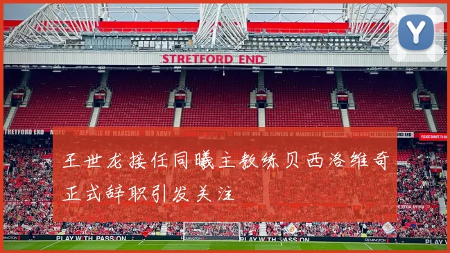 王世龙接任同曦主教练贝西洛维奇正式辞职引发关注