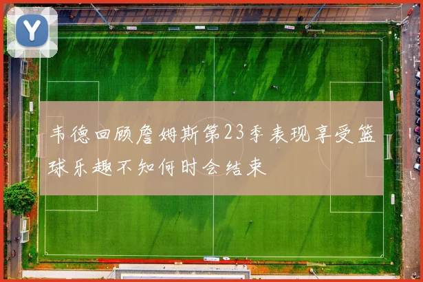韦德回顾詹姆斯第23季表现享受篮球乐趣不知何时会结束