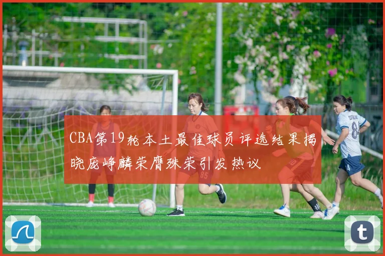 CBA第19轮本土最佳球员评选结果揭晓庞峥麟荣膺殊荣引发热议