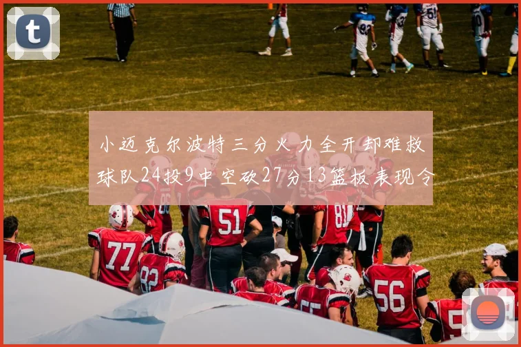 小迈克尔波特三分火力全开却难救球队24投9中空砍27分13篮板表现令人唏嘘