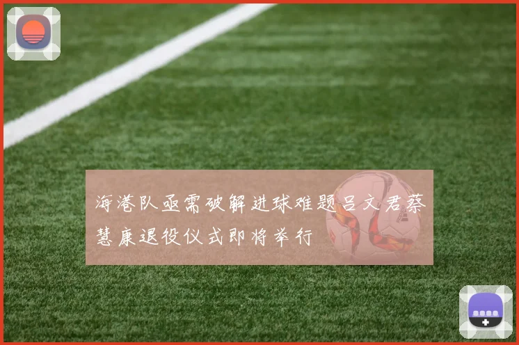 海港队亟需破解进球难题吕文君蔡慧康退役仪式即将举行