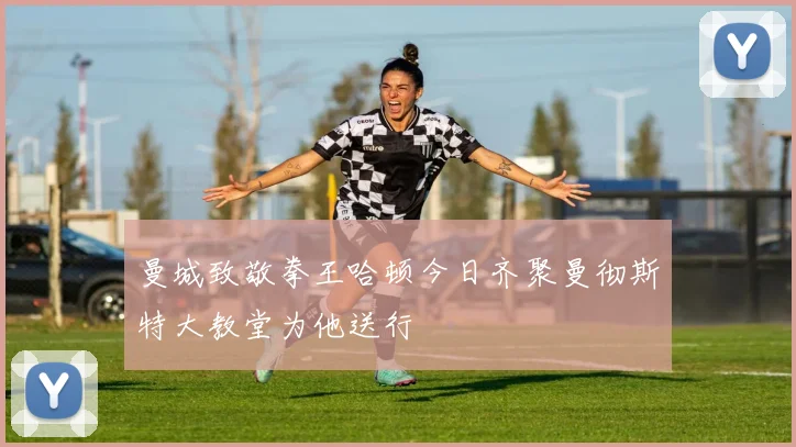 曼城致敬拳王哈顿今日齐聚曼彻斯特大教堂为他送行
