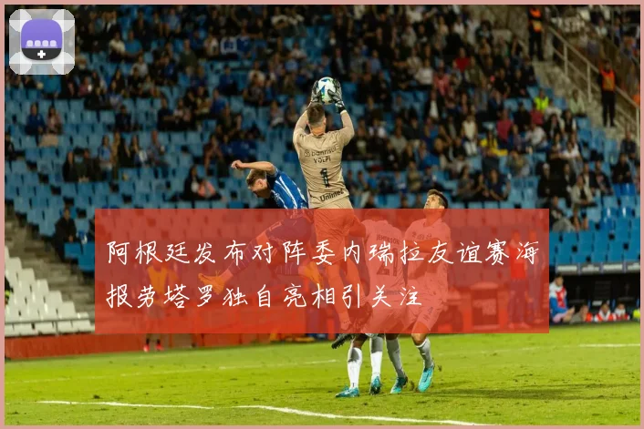 阿根廷发布对阵委内瑞拉友谊赛海报劳塔罗独自亮相引关注