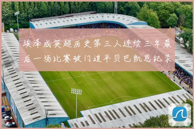 埃泽成英超历史第三人连续三年最后一场比赛破门追平贝巴凯恩纪录