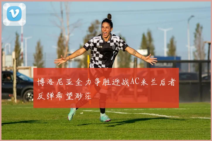 博洛尼亚全力争胜迎战AC米兰后者反弹希望渺茫