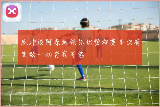 瓜帅谈阿森纳领先优势称赛季仍有变数一切皆有可能