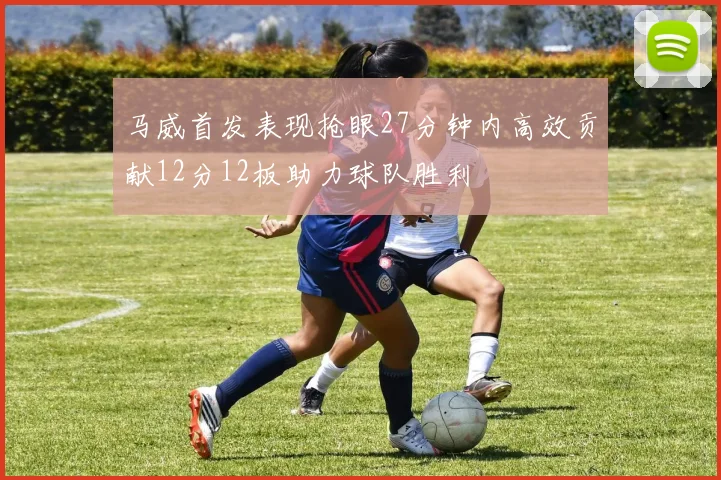 马威首发表现抢眼27分钟内高效贡献12分12板助力球队胜利