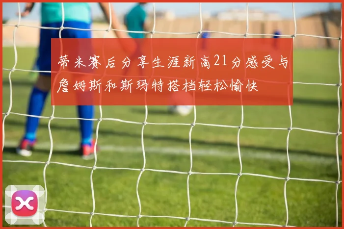 蒂米赛后分享生涯新高21分感受与詹姆斯和斯玛特搭档轻松愉快