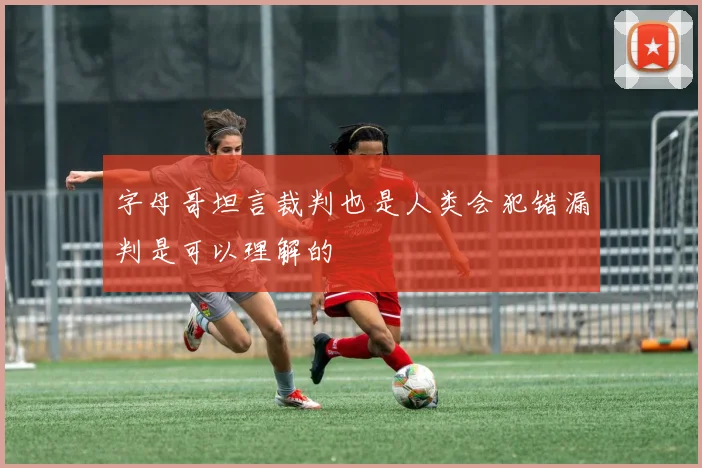 字母哥坦言裁判也是人类会犯错漏判是可以理解的