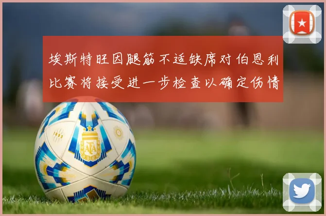 埃斯特旺因腿筋不适缺席对伯恩利比赛将接受进一步检查以确定伤情