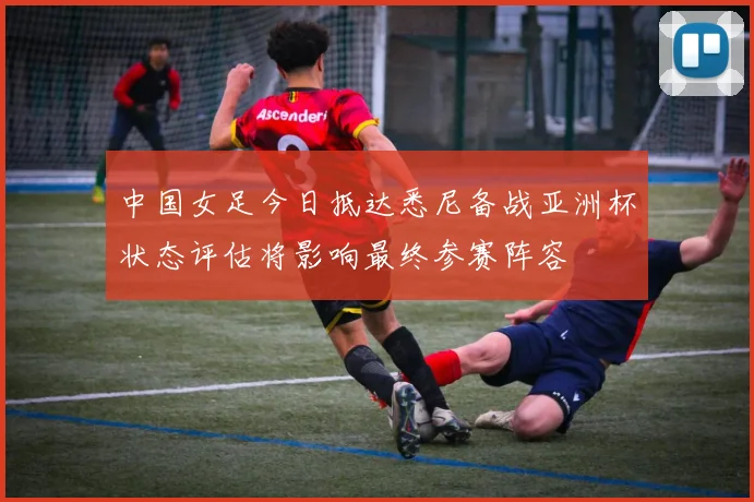 中国女足今日抵达悉尼备战亚洲杯状态评估将影响最终参赛阵容