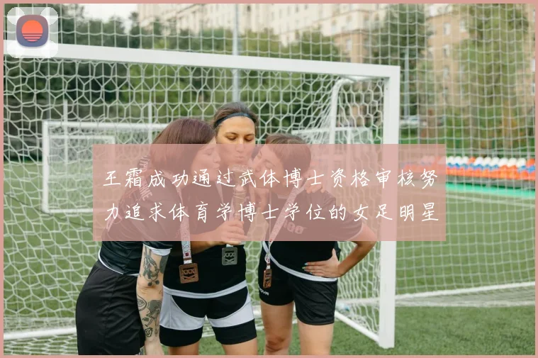 王霜成功通过武体博士资格审核努力追求体育学博士学位的女足明星
