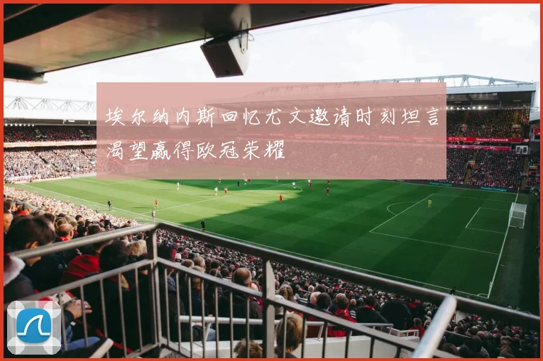 埃尔纳内斯回忆尤文邀请时刻坦言渴望赢得欧冠荣耀
