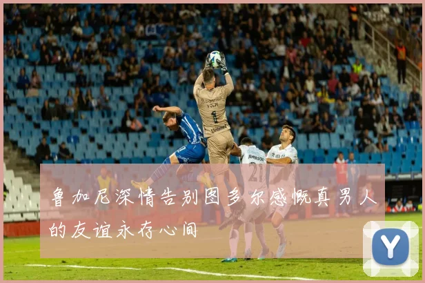鲁加尼深情告别图多尔感慨真男人的友谊永存心间