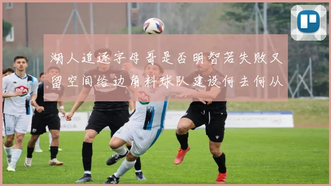 湖人追逐字母哥是否明智若失败又留空间给边角料球队建设何去何从