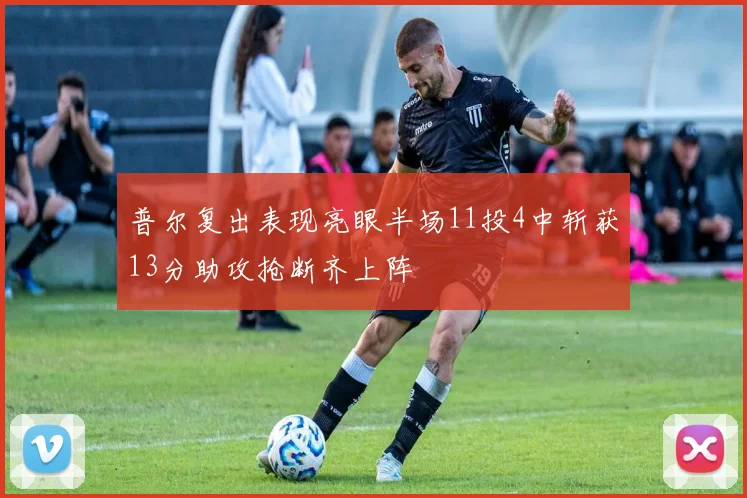 普尔复出表现亮眼半场11投4中斩获13分助攻抢断齐上阵