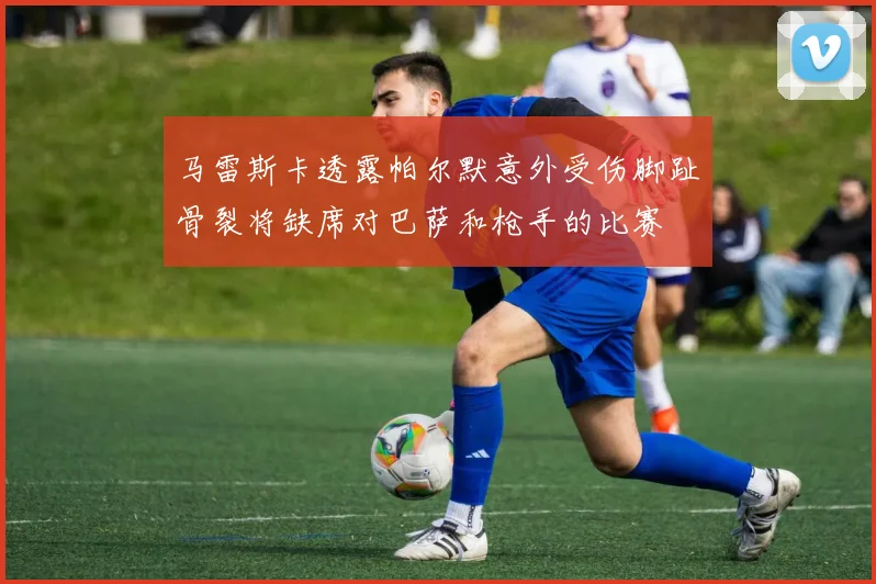 马雷斯卡透露帕尔默意外受伤脚趾骨裂将缺席对巴萨和枪手的比赛