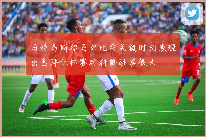 马特乌斯称乌尔比希关键时刻表现出色拜仁杯赛对科隆胜算很大