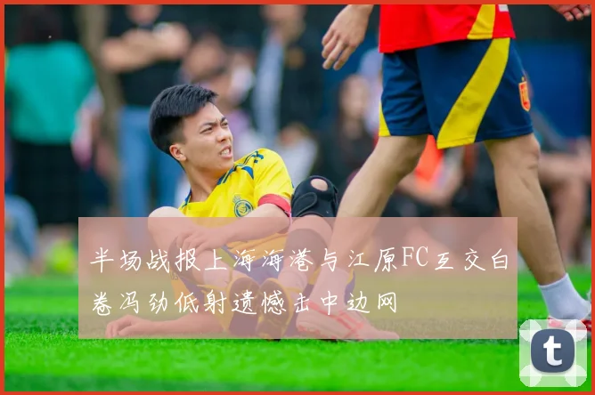 半场战报上海海港与江原FC互交白卷冯劲低射遗憾击中边网