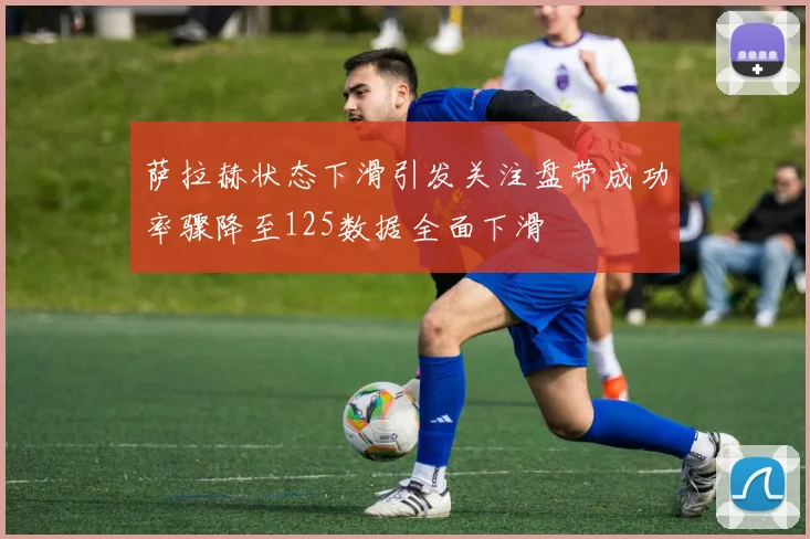 萨拉赫状态下滑引发关注盘带成功率骤降至125数据全面下滑